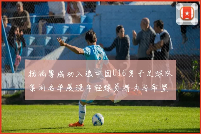 杨涵粤成功入选中国U16男子足球队集训名单展现年轻球员潜力与希望