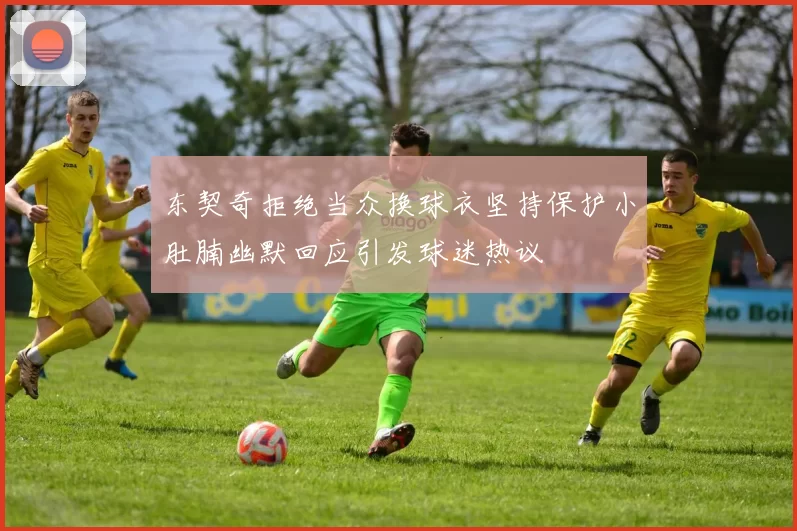 东契奇拒绝当众换球衣坚持保护小肚腩幽默回应引发球迷热议