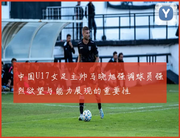 中国U17女足主帅马晓旭强调球员强烈欲望与能力展现的重要性