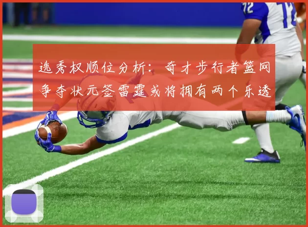选秀权顺位分析：奇才步行者篮网争夺状元签雷霆或将拥有两个乐透签