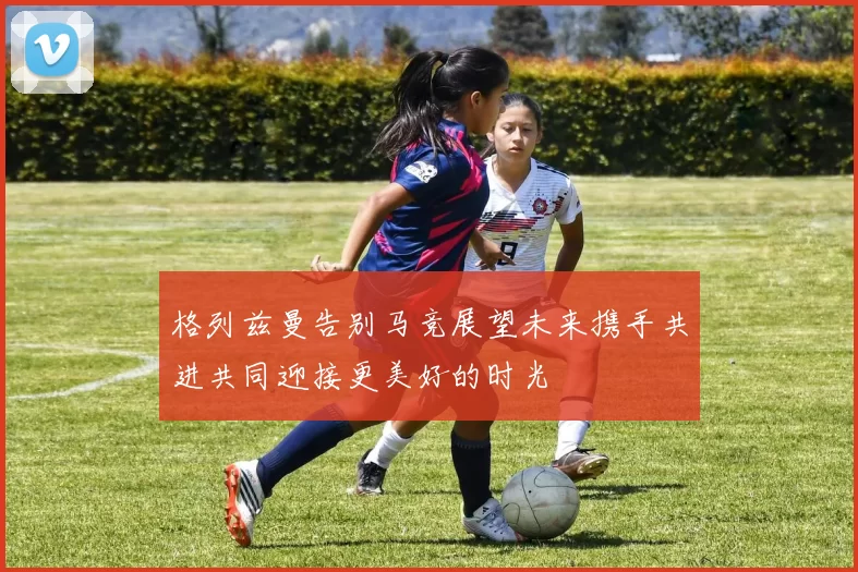 格列兹曼告别马竞展望未来携手共进共同迎接更美好的时光