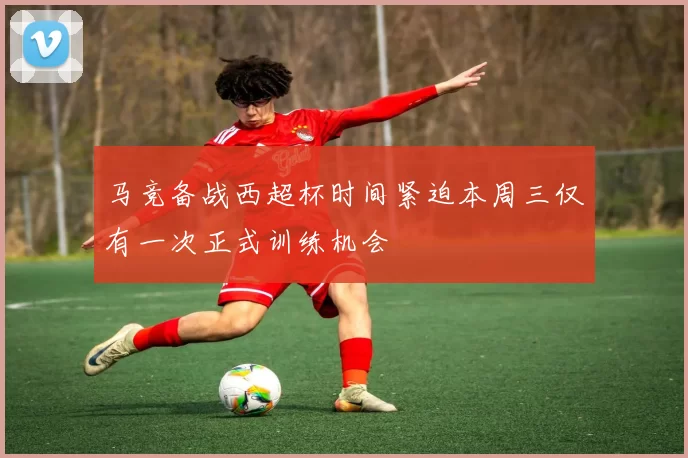 马竞备战西超杯时间紧迫本周三仅有一次正式训练机会