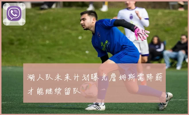 湖人队未来计划曝光詹姆斯需降薪才能继续留队