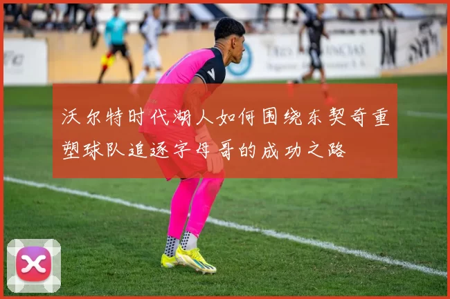 沃尔特时代湖人如何围绕东契奇重塑球队追逐字母哥的成功之路