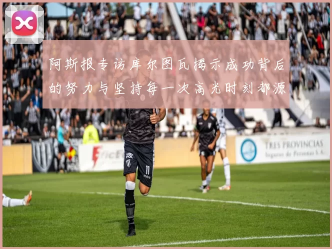 阿斯报专访库尔图瓦揭示成功背后的努力与坚持每一次高光时刻都源于汗水付出