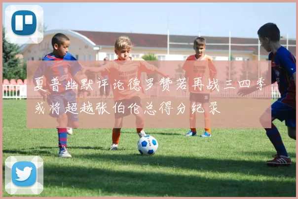 夏普幽默评论德罗赞若再战三四季或将超越张伯伦总得分纪录