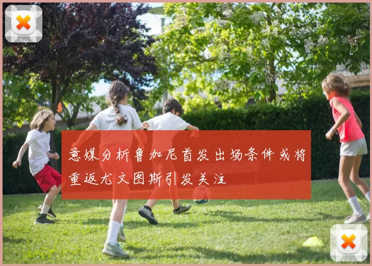 意媒分析鲁加尼首发出场条件或将重返尤文图斯引发关注